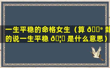 一生平稳的命格女生（算 💮 卦的说一生平稳 🦍 是什么意思）